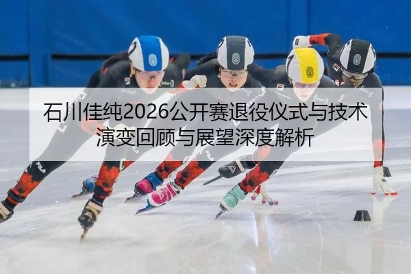 石川佳纯2026公开赛退役仪式与技术演变回顾与展望深度解析