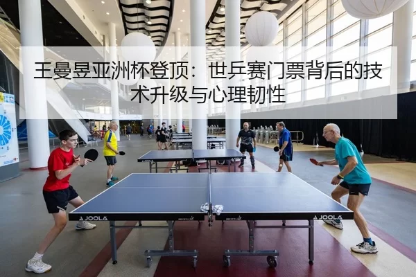 王曼昱亚洲杯登顶：世乒赛门票背后的技术升级与心理韧性